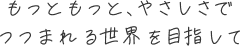もっともっと、やさしさでつつまれる世界を目指して
