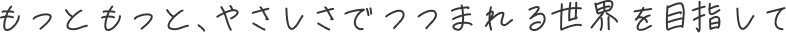 もっともっと、やさしさでつつまれる世界を目指して